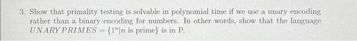 3. Show that primality testing is solvable in polynomial time if we use a unary encoding
rather than a binary encoding for numbers. In other words, show that the language
UNARY PRIMES = {1"|n is prime} is in P.
