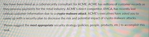 You have been hired as a cybersecurity consultant for ACME. ACME has millions of customer records as
they process payments for the retail industry. ACME's direct competitor, EMCA, has recently lost
critical customer information due to a crypto-malware attack. ACME's executives have asked you to
come up with a security plan to decrease the risk and potential impact of crypto-malware attacks.
Please suggest the most appropriate security strategy (policies, people, products, etc.) to accomplish this
task.
