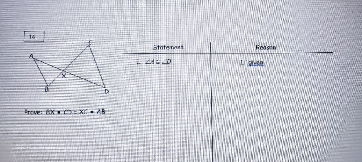 ### Geometry Proof Example

#### Problem 14

**Given:**

A geometric figure includes two intersecting triangles, △ABC and △ABD, intersecting at point X.

**Prove:**

\[ BX \cdot CD = XC \cdot AB \]

**Diagram:**

A diagram depicts two triangles, △ABC and △ABD, intersecting each other at point X. The vertices are labeled as follows:
- Triangle △ABC: Vertices A, B, C
- Triangle △ABD: Vertices A, B, D
- Intersection point: X

Here is the structure of the proof:

| Statement            | Reason            |
|----------------------|-------------------|
| 1. ∠A = ∠D           | 1. Given          |

**Explanation:**

In the problem, it is given that angle ∠A is equal to angle ∠D.

To start the proof, this information will be used to show that the following relationship holds true:  \( BX \cdot CD = XC \cdot AB \).

This is a standard geometry proof problem involving intersecting triangles and the use of similar triangles or other geometric properties to establish the equality.

**Steps to Prove:**

1. Highlight the congruent angles and corresponding sides.
2. Utilize properties of similar triangles, ratios, or other geometric theorems to prove the given relationship.

This is a classical exercise in geometry that demonstrates the utilization of congruency and proportionality in problem-solving.

Feel free to continue the proof by examining the properties of the intersecting triangles and applying relevant geometric theorems.