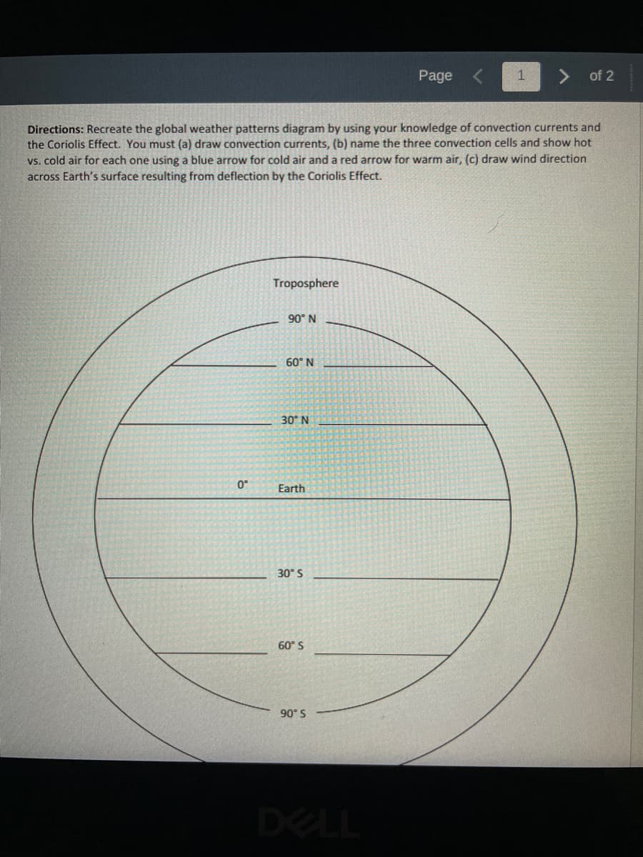 0°
Troposphere
Directions: Recreate the global weather patterns diagram by using your knowledge of convection currents and
the Coriolis Effect. You must (a) draw convection currents, (b) name the three convection cells and show hot
vs. cold air for each one using a blue arrow for cold air and a red arrow for warm air, (c) draw wind direction
across Earth's surface resulting from deflection by the Coriolis Effect.
90° N
60° N
30° N
Earth
30° S
60° S
90° S
Page
DELL
1
of 2
