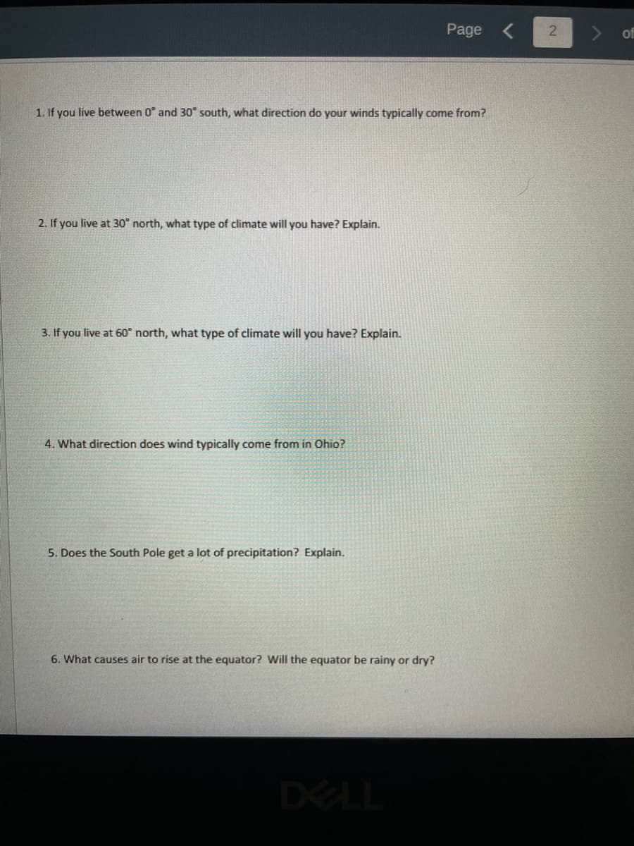 1. If you live between 0 and 30° south, what direction do your winds typically come from?
2. If you live at 30° north, what type of climate will you have? Explain.
3. If you live at 60° north, what type of climate will you have? Explain.
4. What direction does wind typically come from in Ohio?
5. Does the South Pole get a lot of precipitation? Explain.
6. What causes air to rise at the equator? Will the equator be rainy or dry?
Page
DELL
2