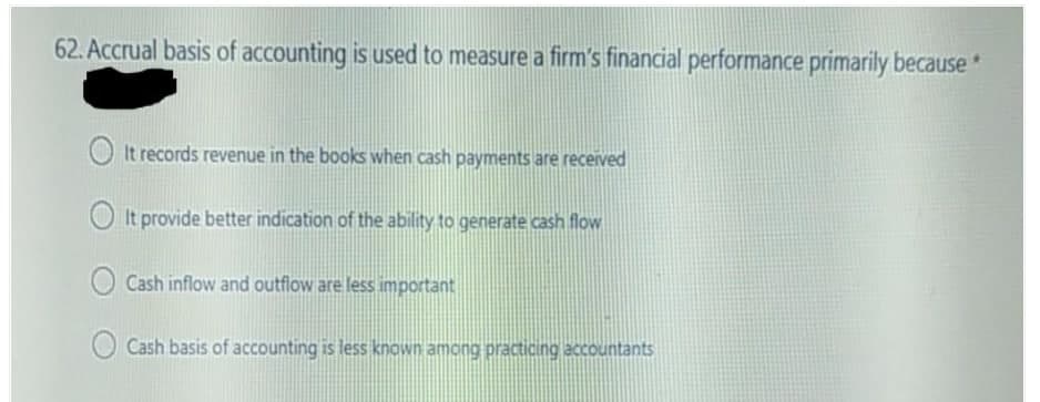 62. Accrual basis of accounting is used to measure a firm's financial performance primarily because*
It records revenue in the books when cash payments are received
It provide better indication of the ability to generate cash flow
Cash inflow and outflow are less important
Cash basis of accounting is less known among practicing accountants
