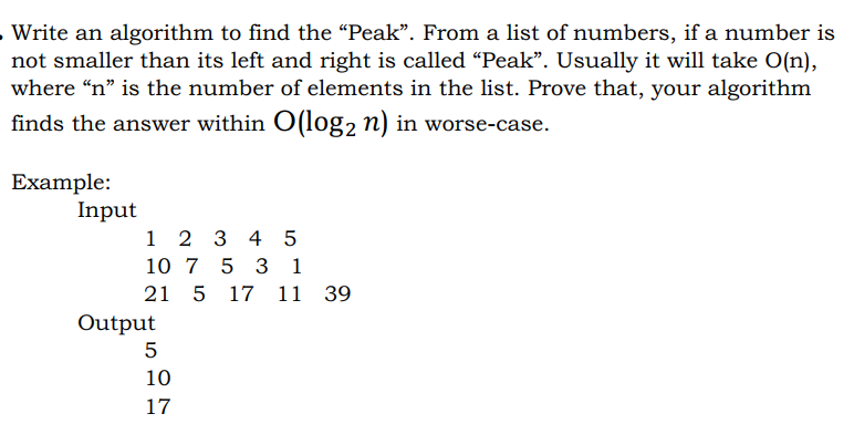 Write an algorithm to find the "Peak". From a list of numbers, if a number is
not smaller than its left and right is called “Peak". Usually it will take O(n),
where “n" is the number of elements in the list. Prove that, your algorithm
finds the answer within O(log2 n) in worse-case.
Еxample:
Input
1 2 3 4 5
10 7 5 3 1
21 5
17 11 39
Output
5
10
17
