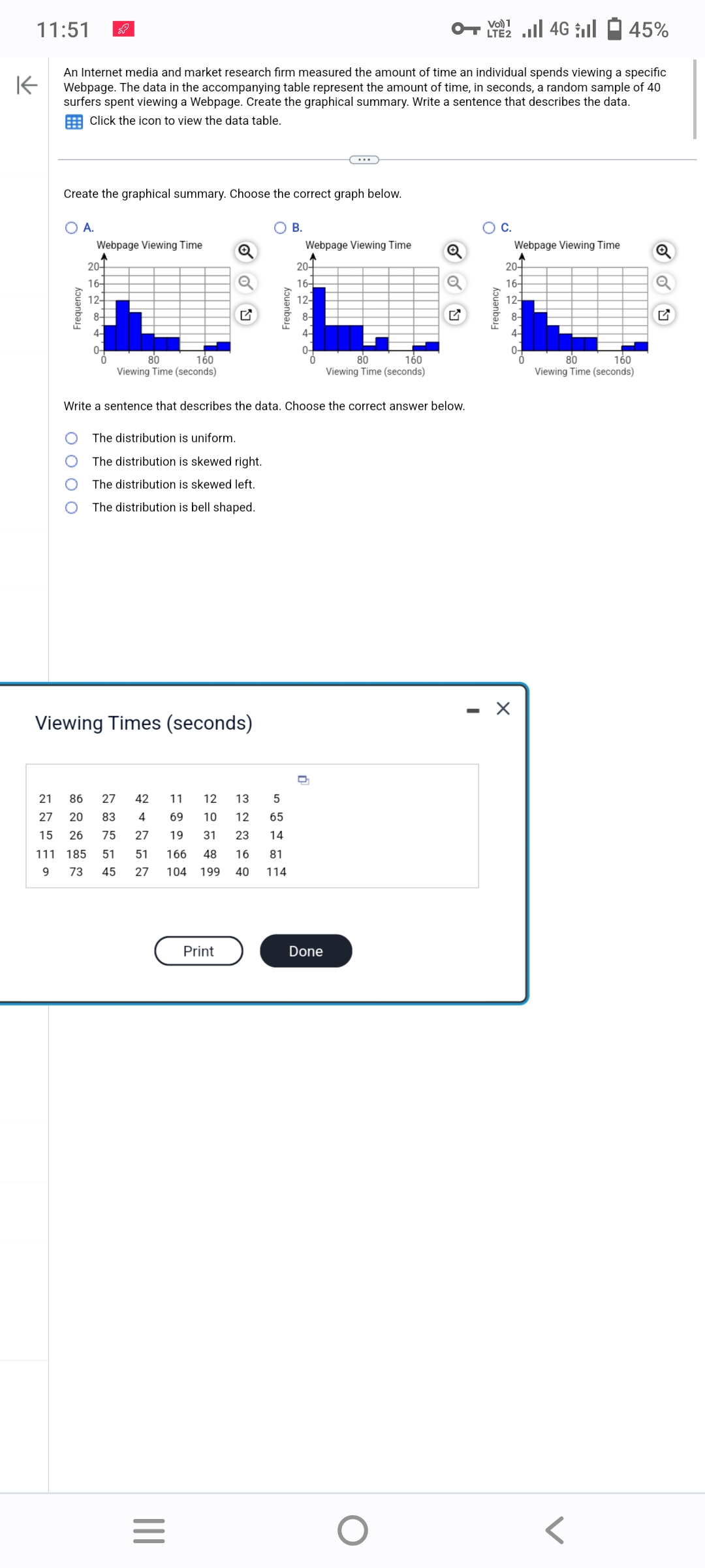 11:51
K
An Internet media and market research firm measured the amount of time an individual spends viewing a specific
Webpage. The data in the accompanying table represent the amount of time, in seconds, a random sample of 40
surfers spent viewing a Webpage. Create the graphical summary. Write a sentence that describes the data.
Click the icon to view the data table.
Create the graphical summary. Choose the correct graph below.
O A.
Frequency
Webpage Viewing Time
O
20
16-
12-
+
80
160
Viewing Time (seconds)
The distribution is uniform.
The distribution is skewed right.
The distribution is skewed left.
The distribution is bell shaped.
Viewing Times (seconds)
21 86 27
42
27 20 83
4
15 26
75
27
111 185
51
51
9 73 45 27
Q
|||
=
Write a sentence that describes the data. Choose the correct answer below.
Frequency
Print
11
12
13
5
69
10 12 65
19 31 23 14
166 48 16 81
104 199 40 114
B.
Webpage Viewing Time
20+
16-
12-
80
160
Viewing Time (seconds)
Done
Q
O
Vol) 1
LTE 4G 45%
Frequency
C.
Webpage Viewing Time
20+
16+
12-
8-
X
80
160
Viewing Time (seconds)