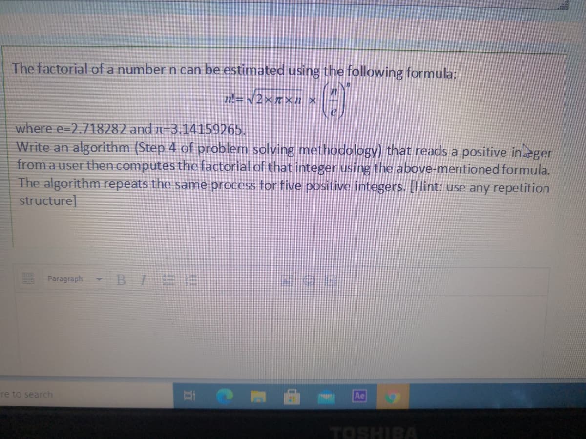 The factorial of a number n can be estimated using the following formula:
=2xxxn x
where e=2.718282 and n-3.14159265.
Write an algorithm (Step 4 of problem solving methodology) that reads a positive inleger
from a user then computes the factorial of that integer using the above-mentioned formula.
The algorithm repeats the same process for five positive integers. [Hint: use any repetition
structure]
Paragraph
re to search
Ae
TOSHIBA
立
