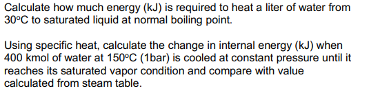 Calculate how much energy (kJ) is required to heat a liter of water from
30°C to saturated liquid at normal boiling point.
Using specific heat, calculate the change in internal energy (kJ) when
400 kmol of water at 150°C (1bar) is cooled at constant pressure until it
reaches its saturated vapor condition and compare with value
calculated from steam table.
