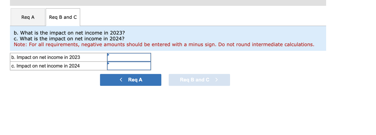 Req A
Req B and C
b. What is the impact on net income in 2023?
c. What is the impact on net income in 2024?
Note: For all requirements, negative amounts should be entered with a minus sign. Do not round intermediate calculations.
b. Impact on net income in 2023
c. Impact on net income in 2024
< Req A
Req B and C
>