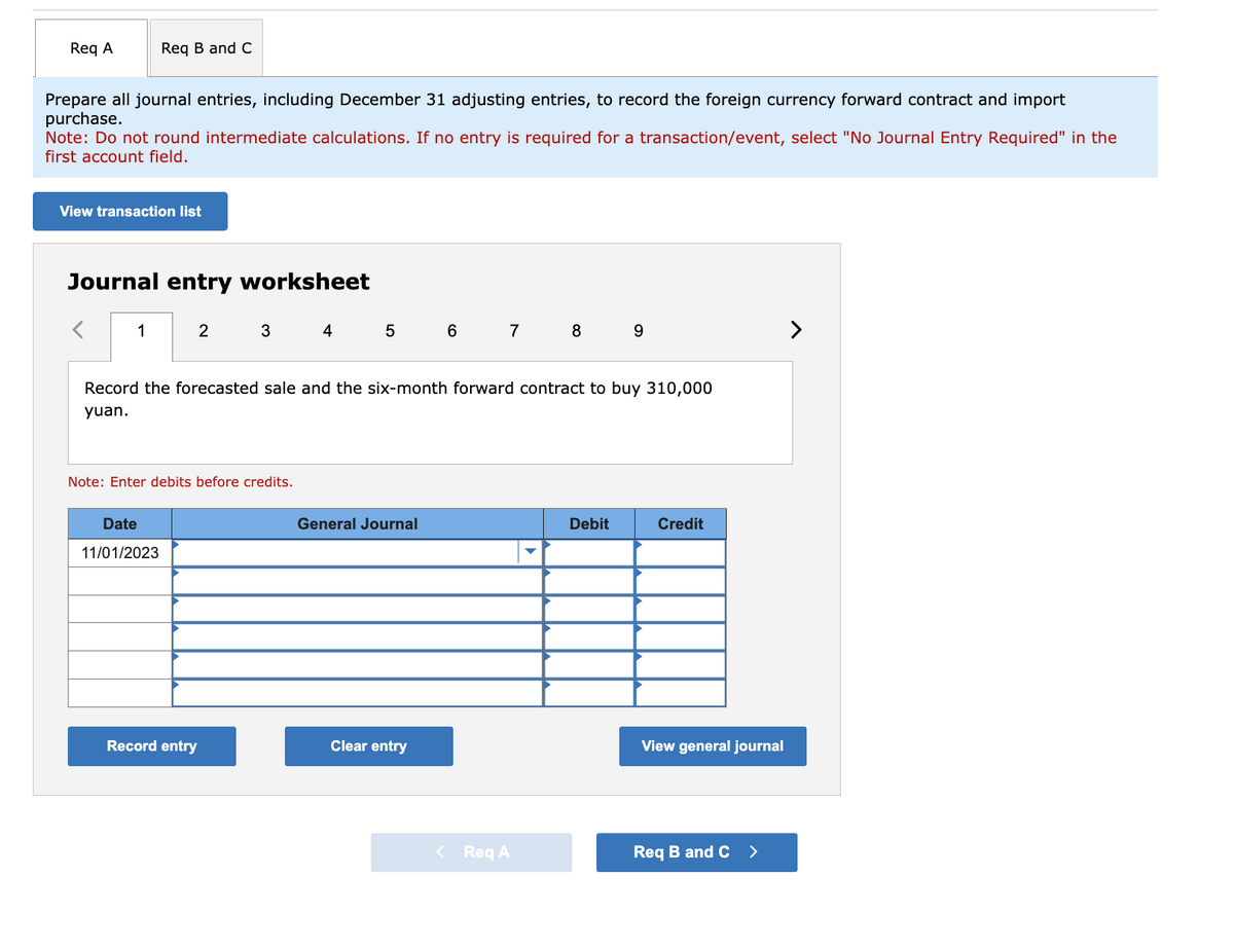 Req A
Prepare all journal entries, including December 31 adjusting entries, to record the foreign currency forward contract and import
purchase.
Req B and C
Note: Do not round intermediate calculations. If no entry is required for a transaction/event, select "No Journal Entry Required" in the
first account field.
View transaction list
Journal entry worksheet
1
Date
11/01/2023
2
3
Note: Enter debits before credits.
Record entry
4
5
Record the forecasted sale and the six-month forward contract to buy 310,000
yuan.
General Journal
6
Clear entry
7
8 9
< Req A
Debit
Credit
View general journal
Req B and C >