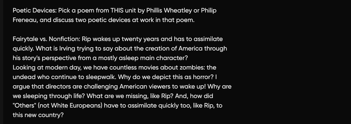 Poetic Devices: Pick a poem from THIS unit by Phillis Wheatley or Philip
Freneau, and discuss two poetic devices at work in that poem.
Fairytale vs. Nonfiction: Rip wakes up twenty years and has to assimilate
quickly. What is Irving trying to say about the creation of America through
his story's perspective from a mostly asleep main character?
Looking at modern day, we have countless movies about zombies: the
undead who continue to sleepwalk. Why do we depict this as horror? I
argue that directors are challenging American viewers to wake up! Why are
we sleeping through life? What are we missing, like Rip? And, how did
"Others" (not White Europeans) have to assimilate quickly too, like Rip, to
this new country?