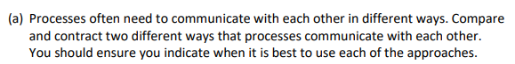 (a) Processes often need to communicate with each other in different ways. Compare
and contract two different ways that processes communicate with each other.
You should ensure you indicate when it is best to use each of the approaches.
