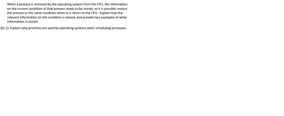 When a process is removed by the operating system from the CPU, the information
on the current condition of that process needs to be stored, so it is possible restore
the process to the same condition when it is return to the CPU. Explain how the
relevant information on the condition is stored, and provide two examples of what
information is stored.
(b) (i) Explain why priorities are used by operating systems when scheduling processes.
