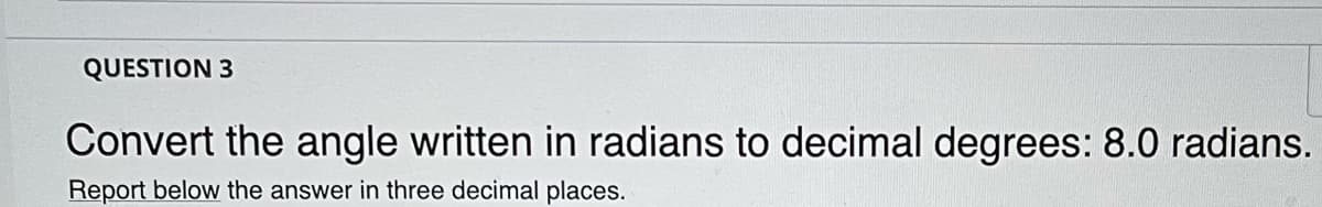 QUESTION 3
Convert the angle written in radians to decimal degrees: 8.0 radians.
Report below the answer in three decimal places.
