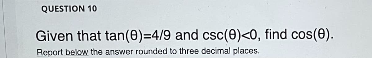 **Question 10**

Given that tan(θ) = 4/9 and csc(θ) < 0, find cos(θ).

Report below the answer rounded to three decimal places.