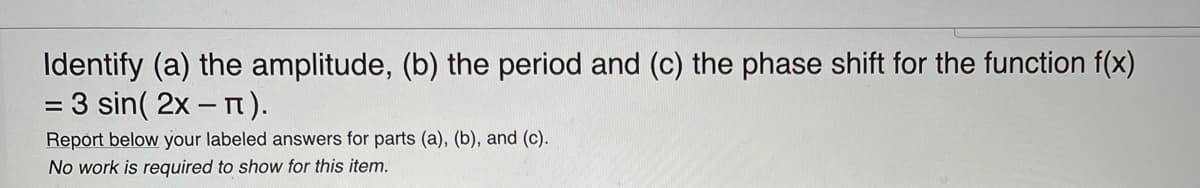 Identify (a) the amplitude, (b) the period and (c) the phase shift for the function f(x)
= 3 sin( 2x – t).
%3D
Report below your labeled answers for parts (a), (b), and (c).
No work is required to show for this item.
