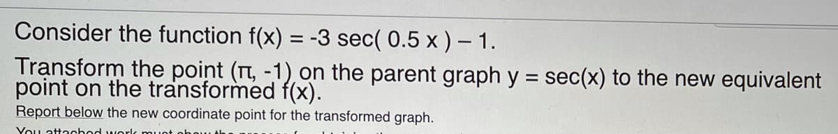 Consider the function f(x) = -3 sec( 0.5 x ) – 1.
Transform the point (Tt, -1), on the parent graph y = sec(x) to the new equivalent
point on the transformed f(x).
Report below the new coordinate point for the transformed graph.
You attachod worlc muot
