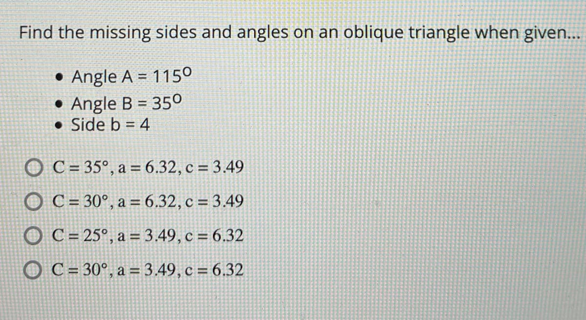 Find the missing sides and angles on an oblique triangle when given...
• Angle A = 1150
• Angle B = 350
• Side b = 4
O C = 35°, a = 6.32, c = 3.49
O C= 30°, a = 6.32, c = 3.49
O C= 25°, a = 3.49, c = 6.32
O C= 30°, a = 3.49, c = 6.32
