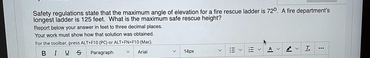 ---

**Safety regulations state that the maximum angle of elevation for a fire rescue ladder is 72°. A fire department’s longest ladder is 125 feet. What is the maximum safe rescue height?**

**Report below your answer in feet to three decimal places.**

**Your work must show how that solution was obtained.**

For the toolbar, press ALT+F10 (PC) or ALT+FN+F10 (Mac).

---

There are no graphs or diagrams in this image to describe.