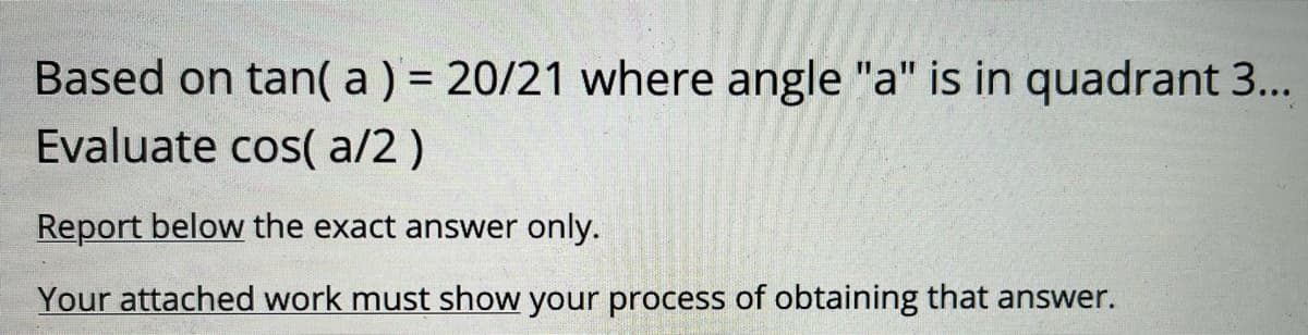 Based on tan( a) = 20/21 where angle "a" is in quadrant 3...
Evaluate cos( a/2 )
Report below the exact answer only.
Your attached work must show your process of obtaining that answer.
