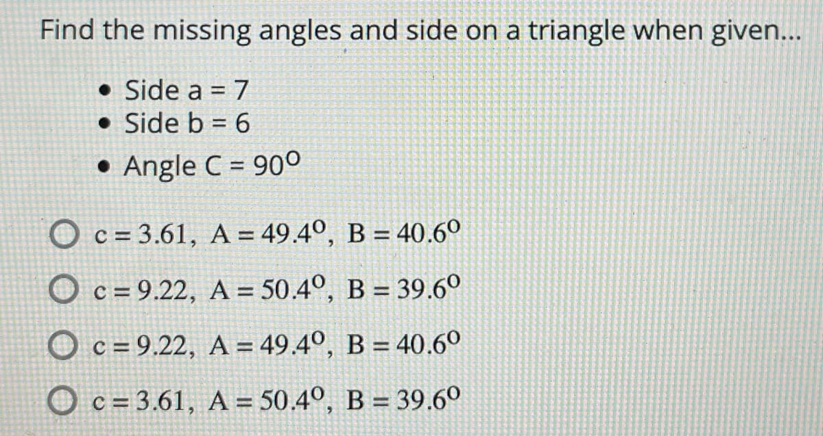 Find the missing angles and side on a triangle when given...
• Side a = 7
• Side b = 6
%3D
• Angle C = 90°
O c = 3.61, A = 49.4º, B = 40.6°
O c = 9.22, A = 50.4°, B = 39.6°
O c = 9.22, A = 49.4º, B = 40.6º
O c = 3.61, A = 50.4°, B = 39.6°
