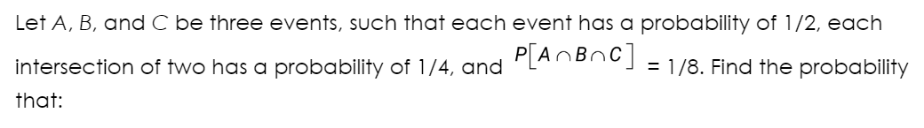 Let A, B, and C be three events, such that each event has a probability of 1/2, each
intersection of two has a probability of 1/4, and P[A~B~C] = 1/8. Find the probability
that: