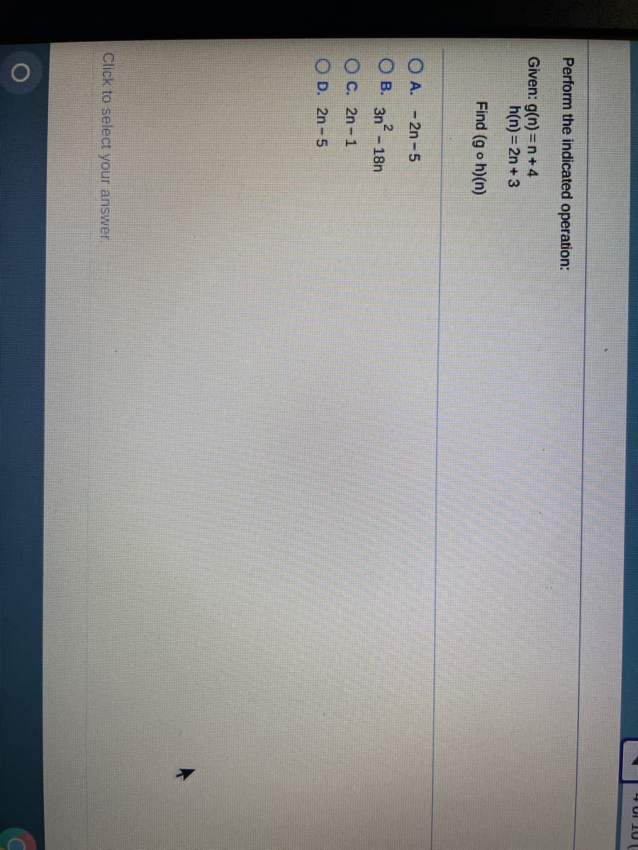 4 UI 10
Perform the indicated operation:
Given: g(n) = n+4
h(n)=2n + 3
Find (g o h)(n)
O A. -2n-5
O B. 3n- 18n
O C. 2n-1
O D. 2n-5
Click to select your answer.
