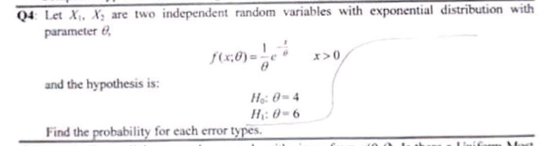 Q4: Let X₁, X₂ are two independent random variables with exponential distribution with
parameter e
f(x,0)=17 X>0)
and the hypothesis is:
Ho: 0=4
H: 8-6
Find the probability for each error types.