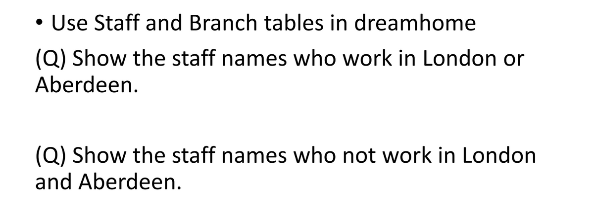 • Use Staff and Branch tables in dreamhome
(Q) Show the staff names who work in London or
Aberdeen.
(Q) Show the staff names who not work in London
and Aberdeen.