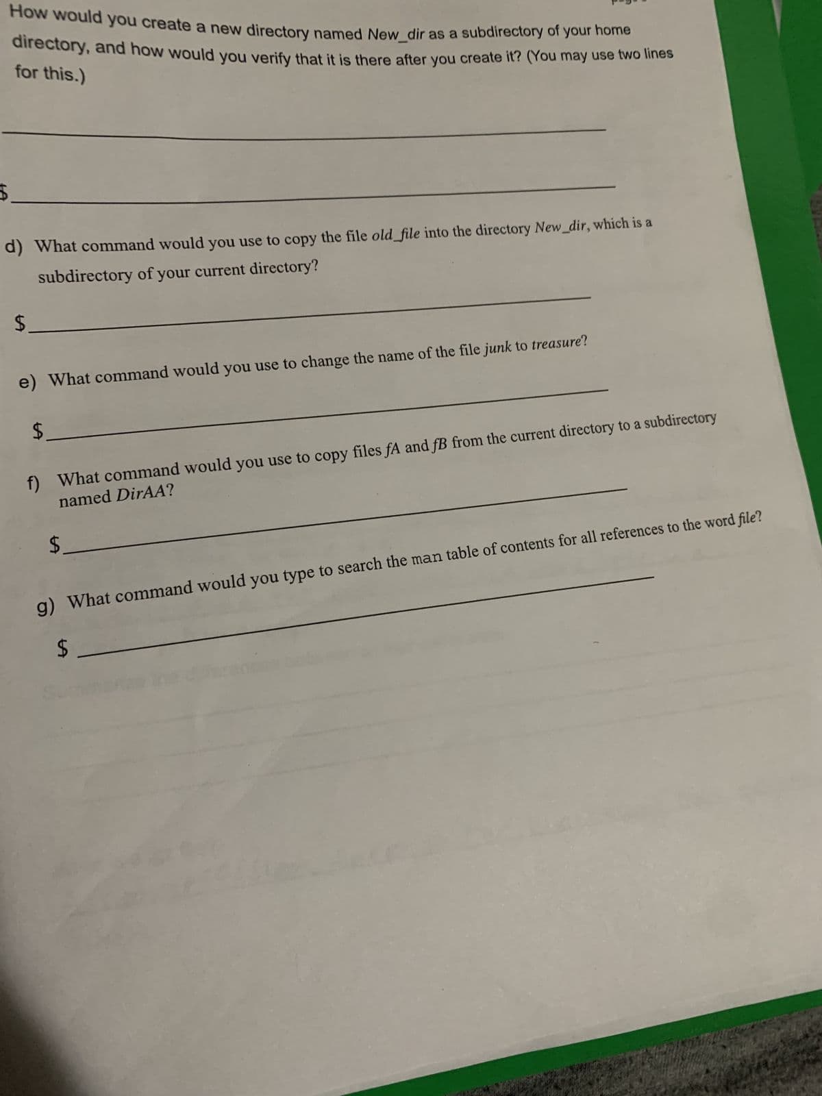 LA
How would you create a new directory named New_dir as a subdirectory of your home
directory, and how would you verify that it is there after you create it? (You may use two lines
for this.)
d) What command would you use to copy the file old_file into the directory New_dir, which is a
subdirectory of your current directory?
$_
e) What command would you use to change the name of the file junk to treasure?
f) What command would you use to copy files fA and fB from the current directory to a subdirectory
named DirAA?
$_
g) What command would you type to search the man table of contents for all references to the word file?
$
$