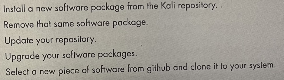 Install a new software package from the Kali repository..
Remove that same software package.
Update your repository.
Upgrade your software packages.
Select a new piece of software from github and clone it to your system.