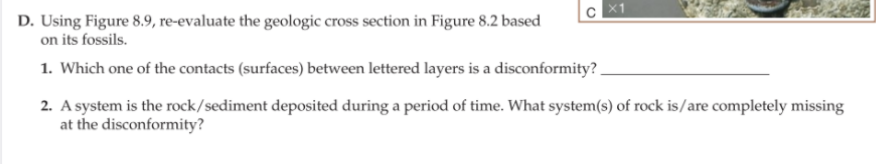 D. Using Figure 8.9, re-evaluate the geologic cross section in Figure 8.2 based
on its fossils.
1. Which one of the contacts (surfaces) between lettered layers is a disconformity?.
2. A system is the rock/sediment deposited during a period of time. What system(s) of rock is/are completely missing
at the disconformity?
