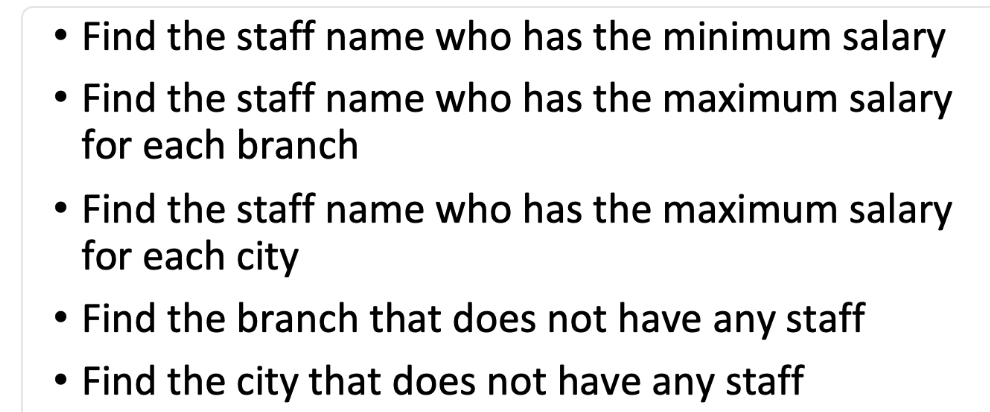 ●
●
●
●
Find the staff name who has the minimum salary
Find the staff name who has the maximum salary
for each branch
Find the staff name who has the maximum salary
for each city
Find the branch that does not have any staff
Find the city that does not have any staff