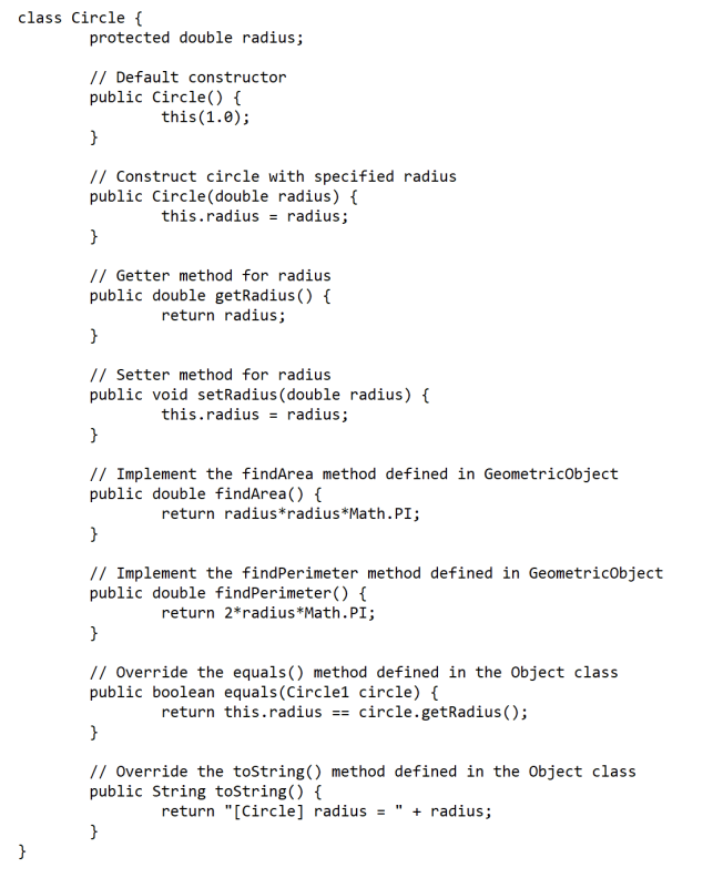 class Circle {
protected double radius;
// Default constructor
public Circle() {
this(1.0);
}
// Construct circle with specified radius
public Circle(double radius) {
this.radius = radius;
}
// Getter method for radius
public double getRadius() {
return radius;
}
// Setter method for radius
public void setRadius(double radius) {
this.radius = radius;
}
// Implement the findArea method defined in GeometricObject
public double findArea() {
return radius*radius*Math.PI;
}
// Implement the findPerimeter method defined in Geometricobject
public double findPerimeter() {
return 2*radius*Math.PI;
}
// Override the equals() method defined in the Object class
public boolean equals(Circle1 circle) {
return this.radius == circle.getRadius ();
}
// Override the tostring() method defined in the Object class
public String toString() {
return "[Circle] radius = " + radius;
}
}
