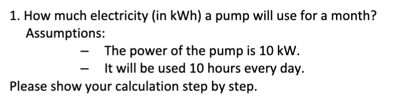 1. How much electricity (in kWh) a pump will use for a month?
Assumptions:
-
The power of the pump is 10 kW.
It will be used 10 hours every day.
Please show your calculation step by step.