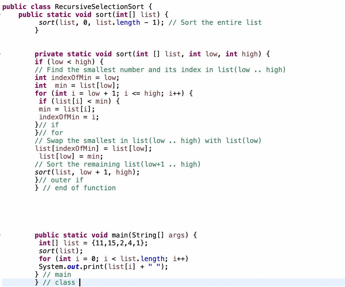 public class RecursiveSelectionSort {
public static void sort(int [] list) {
sort(list, 0, list.length
}
1); // Sort the entire list
private static void sort(int [] list, int low, int high) {
if (low < high) {
// Find the smallest number and its index in list(low
int index0fMin = low;
int min = list[low];
for (int i = low + 1; i <= high; i++) {
if (list[i] < min) {
min =
index0fMin = i;
}// if
}// for
// Swap the smallest in list(low .. high) with list(low)
list[index0fMin] = list[low];
list[low] = min;
// Sort the remaining list(low+1 .. high)
sort(list, low + 1, high);
}// outer if
} // end of function
high)
list[i];
public static void main(String [] args) {
int [] list =
sort(list);
for (int i = 0; i < list. length; i++)
System.out.print(list[i] + " ");
} // main
} // class ||
{11,15,2,4,1};
