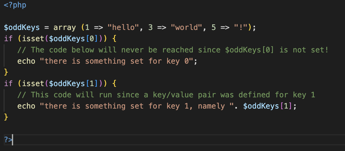 <?php
$oddKeys = array (1 => "hello", 3 => "world", 5 => "!");
if (isset($oddKeys [0])) {
}
if (isset($oddKeys [1])) {
}
// The code below will never be reached since $oddKeys [0] is not set!
echo "there is something set for key 0";
? |
// This code will run since a key/value pair was defined for key 1
echo "there is something set for key 1, namely ". $oddKeys [1];