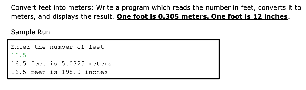 Convert feet into meters: Write a program which reads the number in feet, converts it to
meters, and displays the result. One foot is 0.305 meters. One foot is 12 inches.
Sample Run
Enter the number of feet
16.5
16.5 feet is 5.0325 meters
16.5 feet is 198.0 inches
