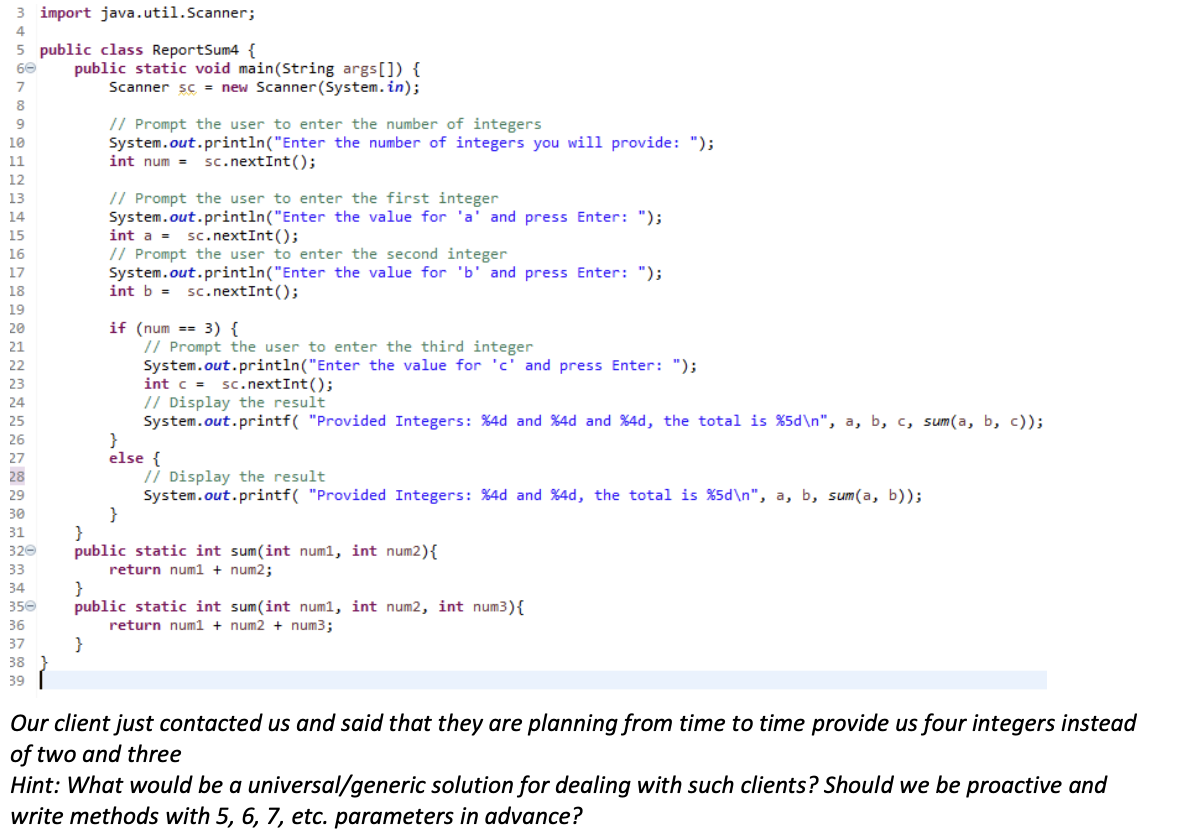 3 import java.util.Scanner;
4
5 public class ReportSum4 {
public static void main(String args[]) {
Scanner sc = new Scanner(System.in);
60
// Prompt the user to enter the number of integers
System.out.println("Enter the number of integers you wil1 provide: ");
int num =
9
10
sc. nextInt();
11
12
// Prompt the user to enter the first integer
System.out.println("Enter the value for 'a' and press Enter: ");
13
14
15
int a =
sc. nextInt();
// Prompt the user to enter the second integer
System.out.println("Enter the value for 'b' and press Enter: ");
int b = sc.nextInt();
16
17
18
19
if (num == 3) {
// Prompt the user to enter the third integer
System.out.println("Enter the value for 'c' and press Enter: ");
int c = sc.nextInt();
// Display the result
System.out.printf( "Provided Integers: %4d and %4d and %4d, the total is %5d\n", a, b, c, sum(a, b, c));
20
21
22
23
24
25
26
else {
// Display the result
System.out.printf( "Provided Integers: %4d and %4d, the total is %5d\n", a, b, sum(a, b));
}
}
public static int sum(int num1, int num2){
return num1 + num2;
}
public static int sum(int num1, int num2, int num3){
return num1 + num2 + num3;
29
30
31
320
33
34
35e
36
}
38 }
37
39
Our client just contacted us and said that they are planning from time to time provide us four integers instead
of two and three
Hint: What would be a universal/generic solution for dealing with such clients? Should we be proactive and
write methods with 5, 6, 7, etc. parameters in advance?
