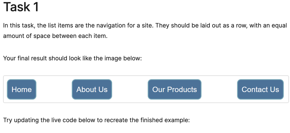 Task 1
In this task, the list items are the navigation for a site. They should be laid out as a row, with an equal
amount of space between each item.
Your final result should look like the image below:
Home
About Us
Our Products
Try updating the live code below to recreate the finished example:
Contact Us