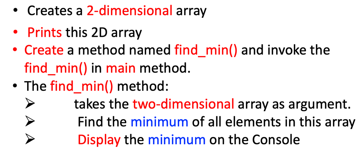 • Creates a 2-dimensional array
• Prints this 2D array
Create a method named find_min() and invoke the
find_min() in main method.
• The find_min() method:
takes the two-dimensional array as argument.
Find the minimum of all elements in this array
Display the minimum on the Console
A A
