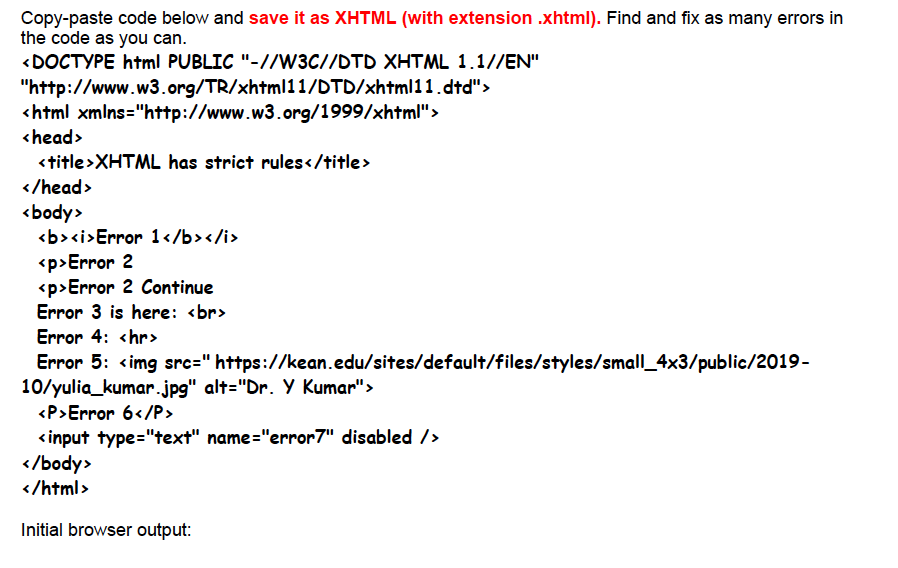 Copy-paste code below and save it as XHTML (with extension .xhtml). Find and fix as many errors in
the code as you can.
<DOCTYPE html PUBLIC "-//W3C//DTD XHTML 1.1//EN"
"http://www.w3.org/TR/xhtml11/DTD/xhtml11.dtd">
<html xmlns="http://www.w3.org/1999/xhtml">
<head>
<title>XHTML has strict rules</title>
</head>
<body>
<b><i>Error 1</b></i>
<p>Error 2
<p>Error 2 Continue
Error 3 is here: <br>
Error 4: <hr>
Error 5: <img src=" https://kean.edu/sites/default/files/styles/small_4x3/public/2019-
10/yulia_kumar.jpg" alt="Dr. Y Kumar">
<P>Error 6</P>
<input type="text" name="error7" disabled />
</body>
</html>
Initial browser output: