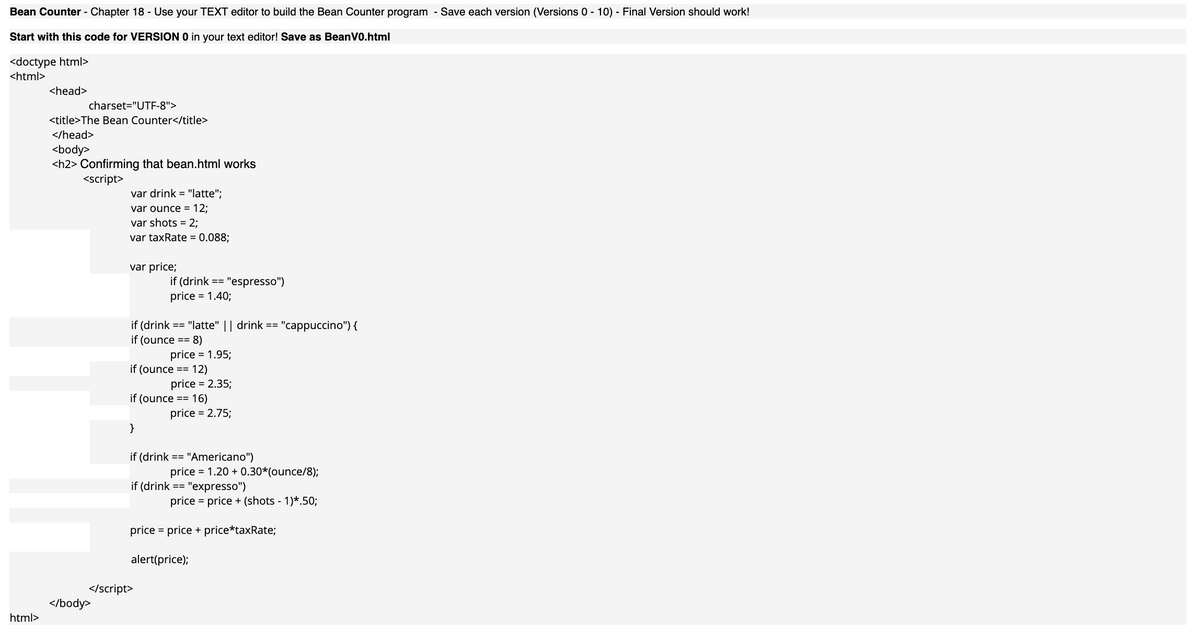 Bean Counter - Chapter 18 - Use your TEXT editor to build the Bean Counter program - Save each version (Versions 0 - 10) - Final Version should work!
Start with this code for VERSION O in your text editor! Save as BeanV0.html
<doctype html>
<html>
<head>
charset="UTF-8">
<title>The Bean Counter</title>
</head>
<body>
<h2> Confirming that bean.html works
<script>
var drink = "latte";
var ounce = 12;
var shots = 2;
var taxRate = 0.088;
var price;
if (drink == "espresso")
price = 1.40;
if (drink
if (ounce
:== "latte" || drink ==
"cappuccino") {
8)
price = 1.95;
if (ounce == 12)
price = 2.35;
if (ounce == 16)
price = 2.75;
}
if (drink
== "Americano")
price = 1.20 + 0.30*(ounce/8);
"expresso")
price = price + (shots - 1)*.50;
if (drink ==
price = price + price*taxRate;
alert(price);
</script>
</body>
html>
