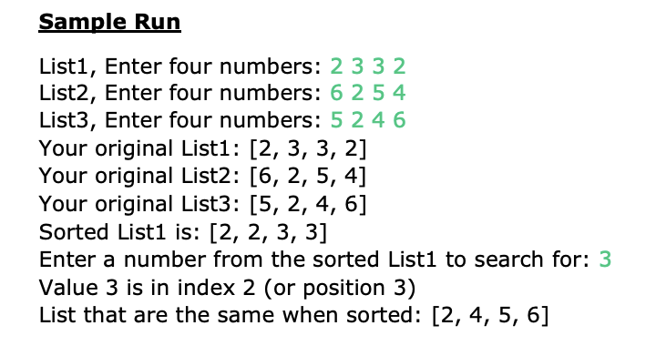 Sample Run
List1, Enter four numbers: 2 3 3 2
List2, Enter four numbers: 6 2 5 4
List3, Enter four numbers: 5 2 4 6
Your original List1: [2, 3, 3, 2]
Your original List2: [6, 2, 5, 4]
Your original List3: [5, 2, 4, 6]
Sorted List1 is: [2, 2, 3, 3]
Enter a number from the sorted List1 to search for: 3
Value 3 is in index 2 (or position 3)
List that are the same when sorted: [2, 4, 5, 6]
