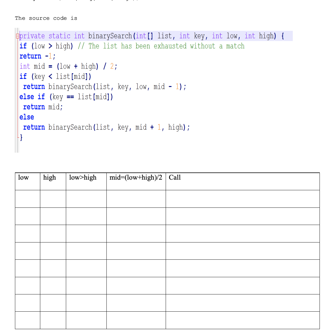 The source code is
Eprivate static int binarySearch (int[] list, int key, int low, int high) {
if (low > high) // The list has been exhausted without a match
return -1;
int mid = (low + high) / 2;
if (key < list [mid])
return binarySearch (list, key, low, mid - 1);
else if (key
return mid;
== list[mid])
else
return binarySearch (list, key, mid + 1, high);
low
high
low>high
mid=(low+high)/2 Call
