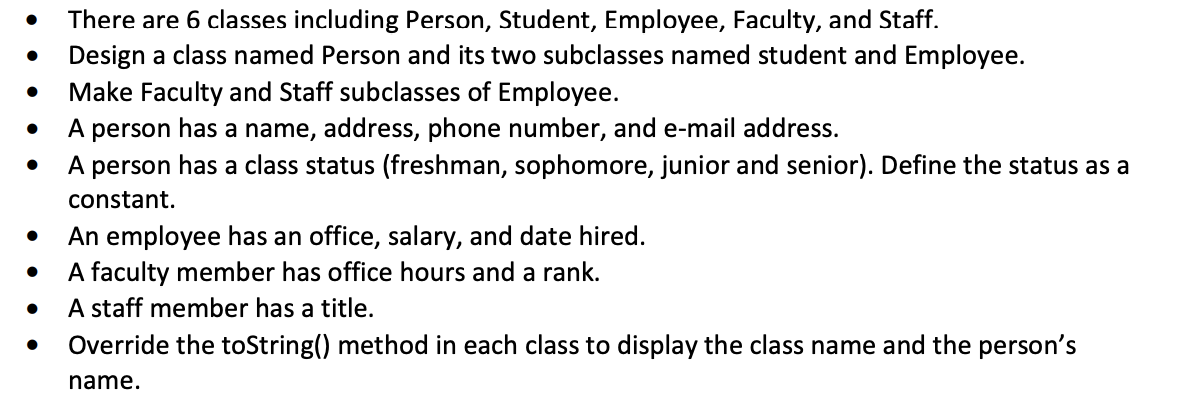 There are 6 classes including Person, Student, Employee, Faculty, and Staff.
Design a class named Person and its two subclasses named student and Employee.
Make Faculty and Staff subclasses of Employee.
A person has a name, address, phone number, and e-mail address.
A person has a class status (freshman, sophomore, junior and senior). Define the status as a
constant.
An employee has an office, salary, and date hired.
A faculty member has office hours and a rank.
A staff member has a title.
Override the toString() method in each class to display the class name and the person's
name.
