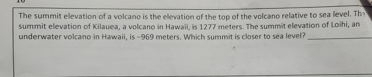 The summit elevation of a volcano is the elevation of the top of the volcano relative to sea level. The
summit elevation of Kilauea, a volcano in Hawaii, is 1277 meters. The summit elevation of Loihi, an
underwater volcano in Hawaii, is -969 meters. Which summit is closer to sea level?
