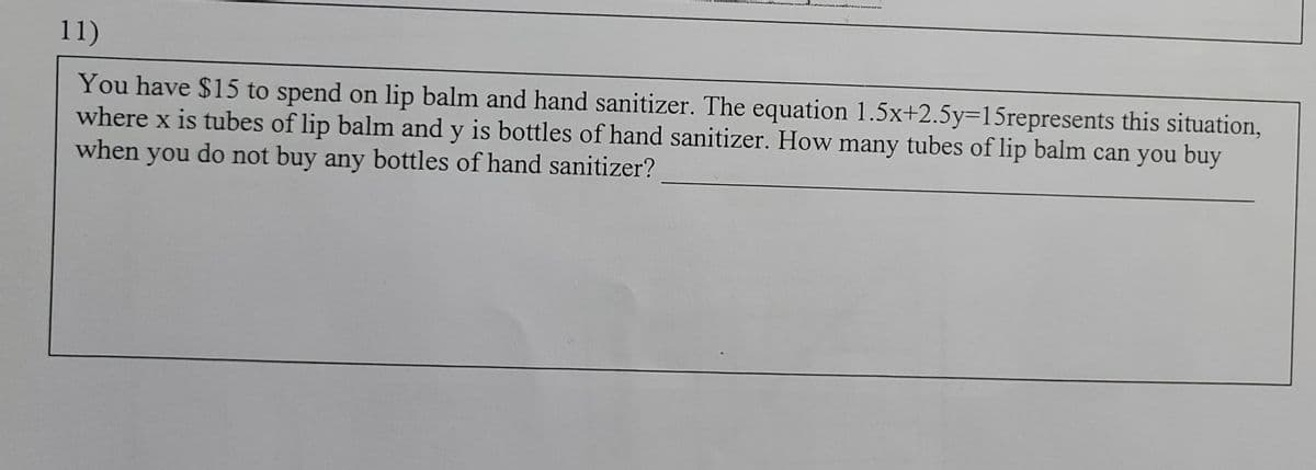 11)
You have $15 to spend on lip balm and hand sanitizer. The equation 1.5x+2.5y=15represents this situation,
where x is tubes of lip balm and y is bottles of hand sanitizer. How many tubes of lip balm can you buy
when you do not buy any bottles of hand sanitizer?
