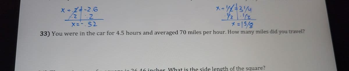 **Equation Solutions:**

1. **Equation 1:**

   - Equation: \( x \div 2 = -2.6 \)
   
   Steps:
   - Multiply both sides by 2:
     \[
     x = -2.6 \times 2 
     \]
   - Result:
     \[
     x = -5.2
     \]

2. **Equation 2:**

   - Equation: \( x \div \frac{1}{2} = \frac{3}{4} \)

   Steps:
   - Multiply both sides by \(\frac{1}{2}\):
     \[
     x = \frac{3}{4} \times \frac{1}{2}
     \]
   - Result:
     \[
     x = \frac{3}{8}
     \]

**Word Problem:**

33) You were in the car for 4.5 hours and averaged 70 miles per hour. How many miles did you travel?

**Solution:**

To find the total distance traveled, use the formula:
\[
\text{Distance} = \text{Time} \times \text{Speed}
\]

Given:
- Time = 4.5 hours
- Speed = 70 miles per hour

Calculation:
\[
\text{Distance} = 4.5 \times 70 = 315 \text{ miles}
\]

The total distance traveled is 315 miles.
