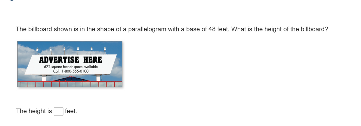 The billboard shown is in the shape of a parallelogram with a base of 48 feet. What is the height of the billboard?
ADVERTISE HERE
672 square feet of space available
Call: 1-800-555-0100
The height is
feet.
