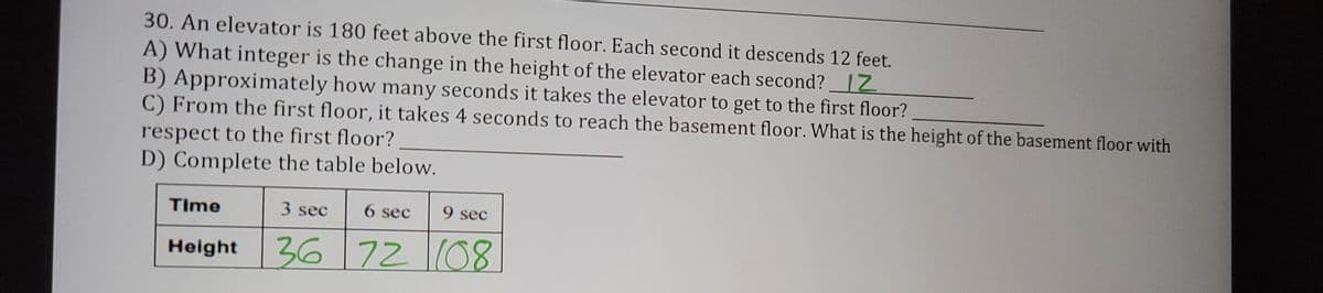 30. An elevator is 180 feet above the first floor. Each second it descends 12 feet.
A) What integer is the change in the height of the elevator each second? IZ
B) Approximately how many seconds it takes the elevator to get to the first floor?
C) From the first floor, it takes 4 seconds to reach the basement floor. What is the height of the basement floor with
respect to the first floor?
D) Complete the table below.
Time
3 sec
6 sec
9 sec
Holght 36 7208
72(08
