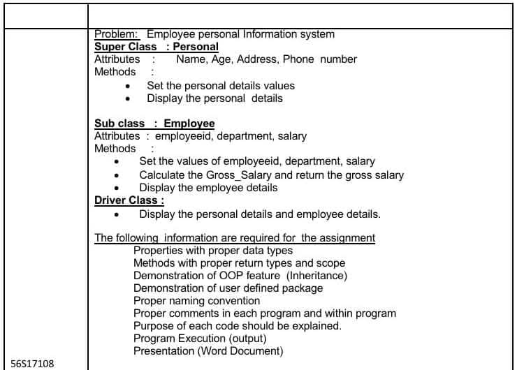 Problem: Employee personal Information system
Super Class : Personal
Attributes :
Methods
Name, Age, Address, Phone number
Set the personal details values
Display the personal details
Sub class : Employee
Attributes : employeeid, department, salary
Methods :
Set the values of employeeid, department, salary
Calculate the Gross_Salary and retun the gross salary
Display the employee details
Driver Class :
• Display the personal details and employee details.
The following information are required for the assignment
Properties with proper data types
Methods with proper return types and scope
Demonstration of OOP feature (Inheritance)
Demonstration of user defined package
Proper naming convention
Proper comments in each program and within program
Purpose of each code should be explained.
Program Execution (output)
Presentation (Word Document)
56S17108
